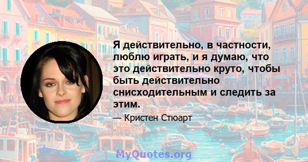 Я действительно, в частности, люблю играть, и я думаю, что это действительно круто, чтобы быть действительно снисходительным и следить за этим.