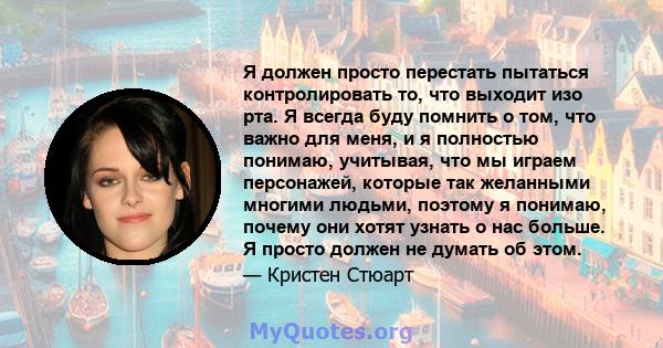 Я должен просто перестать пытаться контролировать то, что выходит изо рта. Я всегда буду помнить о том, что важно для меня, и я полностью понимаю, учитывая, что мы играем персонажей, которые так желанными многими