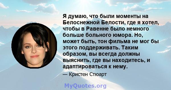 Я думаю, что были моменты на Белоснежной Белости, где я хотел, чтобы в Равенне было немного больше больного юмора. Но, может быть, тон фильма не мог бы этого поддерживать. Таким образом, вы всегда должны выяснить, где