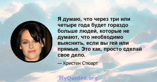 Я думаю, что через три или четыре года будет гораздо больше людей, которые не думают, что необходимо выяснить, если вы гей или прямые. Это как, просто сделай свое дело.