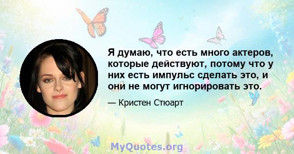 Я думаю, что есть много актеров, которые действуют, потому что у них есть импульс сделать это, и они не могут игнорировать это.