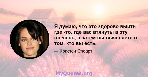 Я думаю, что это здорово выйти где -то, где вас втянуты в эту плесень, а затем вы выясняете в том, кто вы есть.