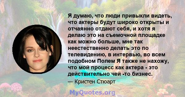 Я думаю, что люди привыкли видеть, что актеры будут широко открыты и отчаянно отдают себя, и хотя я делаю это на съемочной площадке как можно больше, мне так неестественно делать это по телевидению, в интервью, во всем