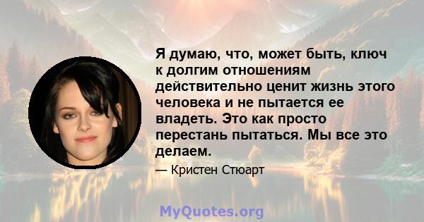 Я думаю, что, может быть, ключ к долгим отношениям действительно ценит жизнь этого человека и не пытается ее владеть. Это как просто перестань пытаться. Мы все это делаем.