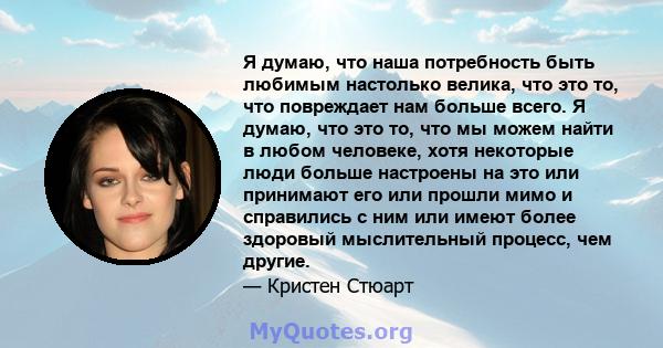 Я думаю, что наша потребность быть любимым настолько велика, что это то, что повреждает нам больше всего. Я думаю, что это то, что мы можем найти в любом человеке, хотя некоторые люди больше настроены на это или