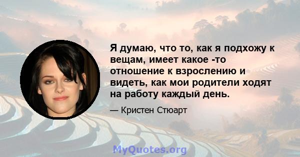 Я думаю, что то, как я подхожу к вещам, имеет какое -то отношение к взрослению и видеть, как мои родители ходят на работу каждый день.