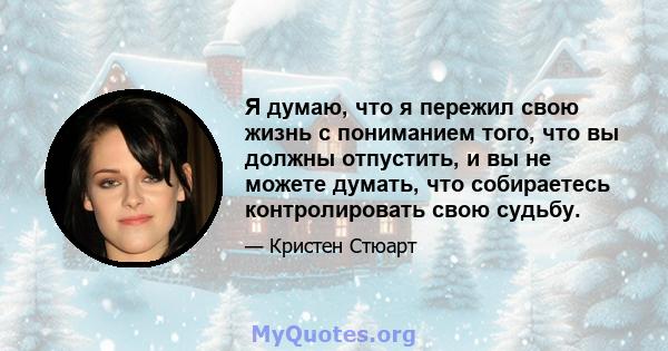 Я думаю, что я пережил свою жизнь с пониманием того, что вы должны отпустить, и вы не можете думать, что собираетесь контролировать свою судьбу.