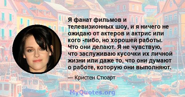 Я фанат фильмов и телевизионных шоу, и я ничего не ожидаю от актеров и актрис или кого -либо, но хорошей работы. Что они делают. Я не чувствую, что заслуживаю кусочки их личной жизни или даже то, что они думают о