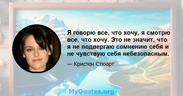 Я говорю все, что хочу, я смотрю все, что хочу. Это не значит, что я не подвергаю сомнению себя и не чувствую себя небезопасным.