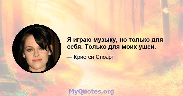 Я играю музыку, но только для себя. Только для моих ушей.