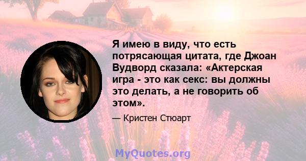 Я имею в виду, что есть потрясающая цитата, где Джоан Вудворд сказала: «Актерская игра - это как секс: вы должны это делать, а не говорить об этом».