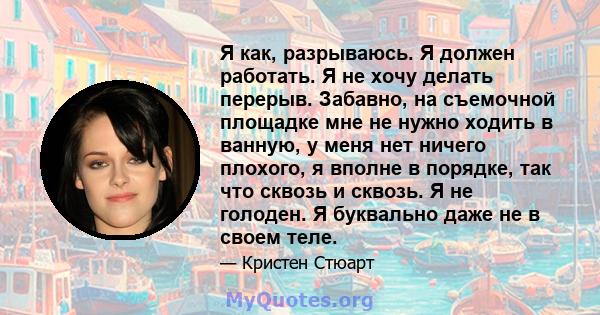 Я как, разрываюсь. Я должен работать. Я не хочу делать перерыв. Забавно, на съемочной площадке мне не нужно ходить в ванную, у меня нет ничего плохого, я вполне в порядке, так что сквозь и сквозь. Я не голоден. Я