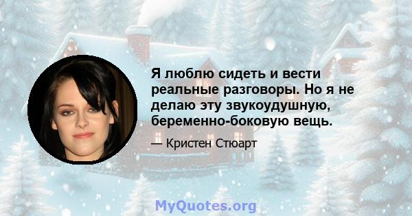 Я люблю сидеть и вести реальные разговоры. Но я не делаю эту звукоудушную, беременно-боковую вещь.