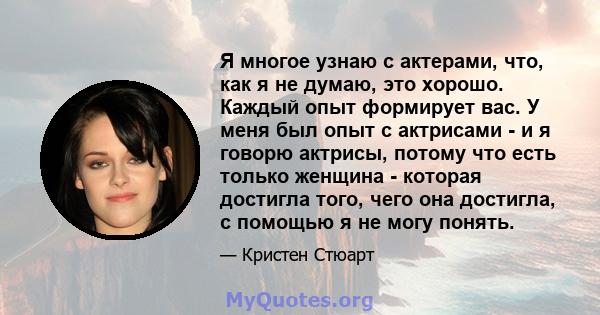 Я многое узнаю с актерами, что, как я не думаю, это хорошо. Каждый опыт формирует вас. У меня был опыт с актрисами - и я говорю актрисы, потому что есть только женщина - которая достигла того, чего она достигла, с