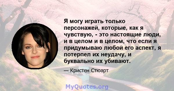 Я могу играть только персонажей, которые, как я чувствую, - это настоящие люди, и в целом и в целом, что если я придумываю любой его аспект, я потерпел их неудачу, и буквально их убивают.