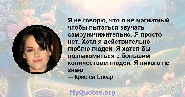 Я не говорю, что я не магнитный, чтобы пытаться звучать самоуничижительно. Я просто нет. Хотя я действительно люблю людей. Я хотел бы познакомиться с большим количеством людей. Я никого не знаю.