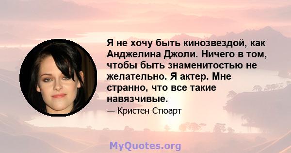 Я не хочу быть кинозвездой, как Анджелина Джоли. Ничего в том, чтобы быть знаменитостью не желательно. Я актер. Мне странно, что все такие навязчивые.