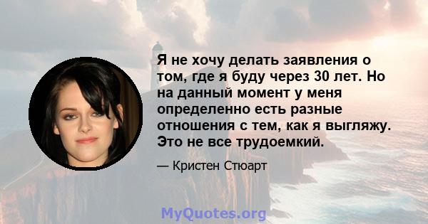 Я не хочу делать заявления о том, где я буду через 30 лет. Но на данный момент у меня определенно есть разные отношения с тем, как я выгляжу. Это не все трудоемкий.