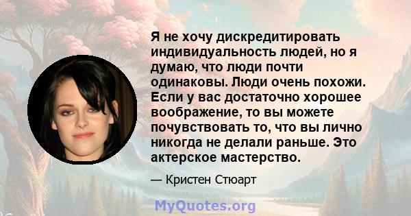 Я не хочу дискредитировать индивидуальность людей, но я думаю, что люди почти одинаковы. Люди очень похожи. Если у вас достаточно хорошее воображение, то вы можете почувствовать то, что вы лично никогда не делали