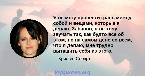 Я не могу провести грань между собой и вещами, которые я делаю. Забавно, я не хочу звучать так, как будто все об этом, но на самом деле со всем, что я делаю, мне трудно вытащить себя из этого.