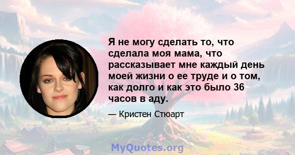 Я не могу сделать то, что сделала моя мама, что рассказывает мне каждый день моей жизни о ее труде и о том, как долго и как это было 36 часов в аду.