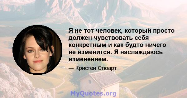 Я не тот человек, который просто должен чувствовать себя конкретным и как будто ничего не изменится. Я наслаждаюсь изменением.