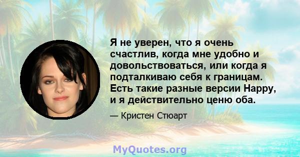 Я не уверен, что я очень счастлив, когда мне удобно и довольствоваться, или когда я подталкиваю себя к границам. Есть такие разные версии Happy, и я действительно ценю оба.