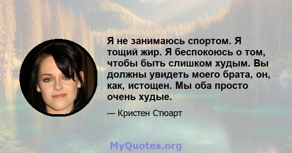 Я не занимаюсь спортом. Я тощий жир. Я беспокоюсь о том, чтобы быть слишком худым. Вы должны увидеть моего брата, он, как, истощен. Мы оба просто очень худые.