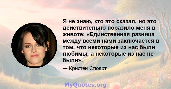 Я не знаю, кто это сказал, но это действительно поразило меня в животе: «Единственная разница между всеми нами заключается в том, что некоторые из нас были любимы, а некоторые из нас не были».