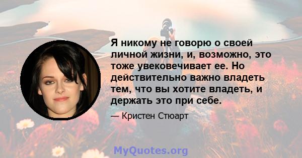 Я никому не говорю о своей личной жизни, и, возможно, это тоже увековечивает ее. Но действительно важно владеть тем, что вы хотите владеть, и держать это при себе.