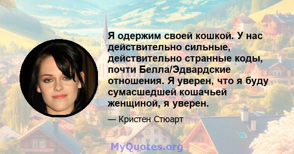 Я одержим своей кошкой. У нас действительно сильные, действительно странные коды, почти Белла/Эдвардские отношения. Я уверен, что я буду сумасшедшей кошачьей женщиной, я уверен.