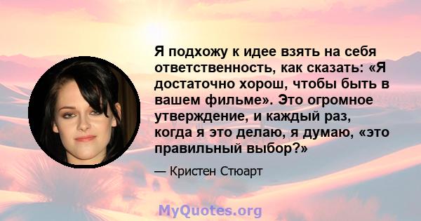 Я подхожу к идее взять на себя ответственность, как сказать: «Я достаточно хорош, чтобы быть в вашем фильме». Это огромное утверждение, и каждый раз, когда я это делаю, я думаю, «это правильный выбор?»