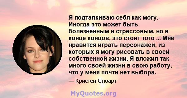 Я подталкиваю себя как могу. Иногда это может быть болезненным и стрессовым, но в конце концов, это стоит того ... Мне нравится играть персонажей, из которых я могу рисовать в своей собственной жизни. Я вложил так много 