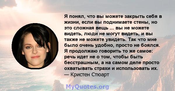 Я понял, что вы можете закрыть себя в жизни, если вы поднимаете стены, но это сложная вещь ... вы не можете видеть, люди не могут видеть, и вы также не можете увидеть. Так что мне было очень удобно, просто не боялся. Я