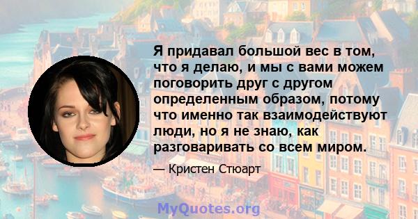 Я придавал большой вес в том, что я делаю, и мы с вами можем поговорить друг с другом определенным образом, потому что именно так взаимодействуют люди, но я не знаю, как разговаривать со всем миром.