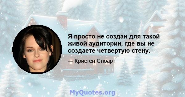 Я просто не создан для такой живой аудитории, где вы не создаете четвертую стену.