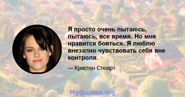 Я просто очень пытаюсь, пытаюсь, все время. Но мне нравится бояться. Я люблю внезапно чувствовать себя вне контроля.