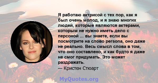 Я работаю актрисой с тех пор, как я был очень молод, и я знаю многих людей, которые являются актерами, которым не нужно иметь дело с персоной ... вы знаете, если вы посмотрите на слово persona, оно даже не реально. Весь 