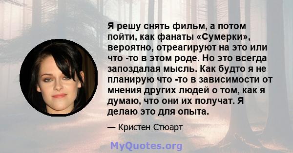 Я решу снять фильм, а потом пойти, как фанаты «Сумерки», вероятно, отреагируют на это или что -то в этом роде. Но это всегда запоздалая мысль. Как будто я не планирую что -то в зависимости от мнения других людей о том,