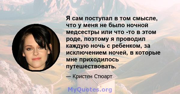 Я сам поступал в том смысле, что у меня не было ночной медсестры или что -то в этом роде, поэтому я проводил каждую ночь с ребенком, за исключением ночей, в которые мне приходилось путешествовать.