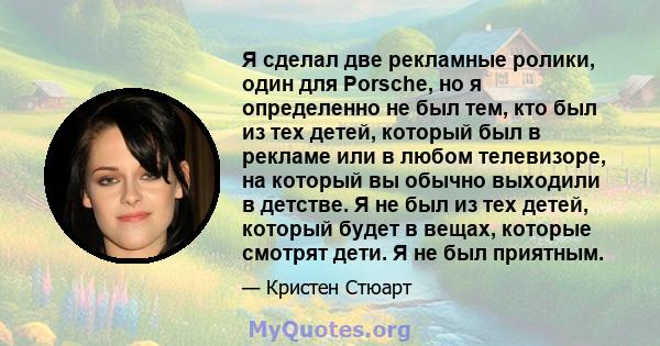 Я сделал две рекламные ролики, один для Porsche, но я определенно не был тем, кто был из тех детей, который был в рекламе или в любом телевизоре, на который вы обычно выходили в детстве. Я не был из тех детей, который