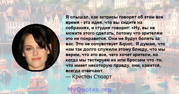 Я слышал, как актрисы говорят об этом все время - эта идея, что вы сидите на собраниях, и студия говорит: «Ну, вы не можете этого сделать, потому что зрителям это не понравится. Они не будут болеть за вас. Это не