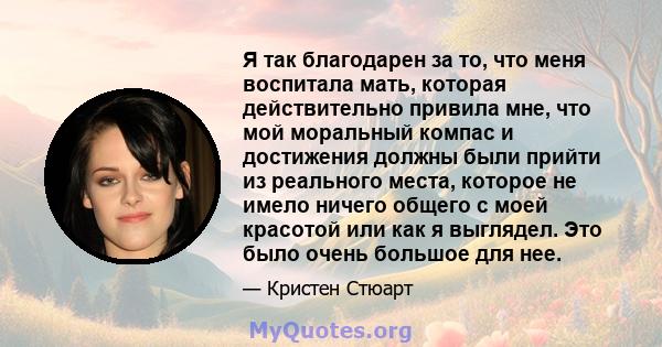 Я так благодарен за то, что меня воспитала мать, которая действительно привила мне, что мой моральный компас и достижения должны были прийти из реального места, которое не имело ничего общего с моей красотой или как я