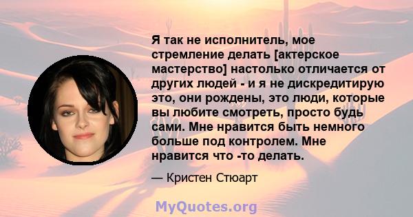 Я так не исполнитель, мое стремление делать [актерское мастерство] настолько отличается от других людей - и я не дискредитирую это, они рождены, это люди, которые вы любите смотреть, просто будь сами. Мне нравится быть