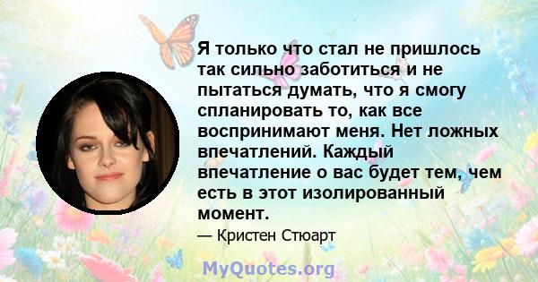 Я только что стал не пришлось так сильно заботиться и не пытаться думать, что я смогу спланировать то, как все воспринимают меня. Нет ложных впечатлений. Каждый впечатление о вас будет тем, чем есть в этот изолированный 