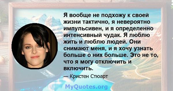 Я вообще не подхожу к своей жизни тактично, я невероятно импульсивен, и я определенно интенсивный чудак. Я люблю жить и люблю людей. Они снимают меня, и я хочу узнать больше о них больше. Это не то, что я могу отключить 