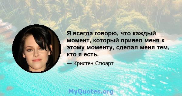 Я всегда говорю, что каждый момент, который привел меня к этому моменту, сделал меня тем, кто я есть.