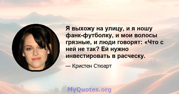 Я выхожу на улицу, и я ношу фанк-футболку, и мои волосы грязные, и люди говорят: «Что с ней не так? Ей нужно инвестировать в расческу.