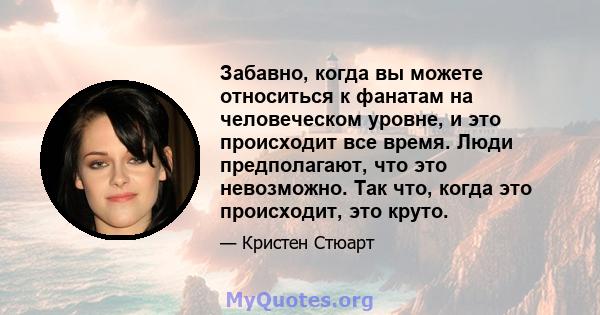 Забавно, когда вы можете относиться к фанатам на человеческом уровне, и это происходит все время. Люди предполагают, что это невозможно. Так что, когда это происходит, это круто.