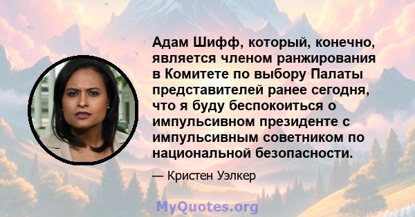 Адам Шифф, который, конечно, является членом ранжирования в Комитете по выбору Палаты представителей ранее сегодня, что я буду беспокоиться о импульсивном президенте с импульсивным советником по национальной